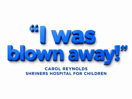 "I was blown away!" — Carol Reynolds, Shriners Hospital for Children